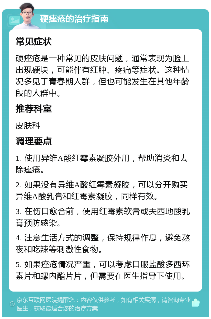 硬痤疮的治疗指南 常见症状 硬痤疮是一种常见的皮肤问题，通常表现为脸上出现硬块，可能伴有红肿、疼痛等症状。这种情况多见于青春期人群，但也可能发生在其他年龄段的人群中。 推荐科室 皮肤科 调理要点 1. 使用异维A酸红霉素凝胶外用，帮助消炎和去除痤疮。 2. 如果没有异维A酸红霉素凝胶，可以分开购买异维A酸乳膏和红霉素凝胶，同样有效。 3. 在伤口愈合前，使用红霉素软膏或夫西地酸乳膏预防感染。 4. 注意生活方式的调整，保持规律作息，避免熬夜和吃辣等刺激性食物。 5. 如果痤疮情况严重，可以考虑口服盐酸多西环素片和螺内酯片片，但需要在医生指导下使用。