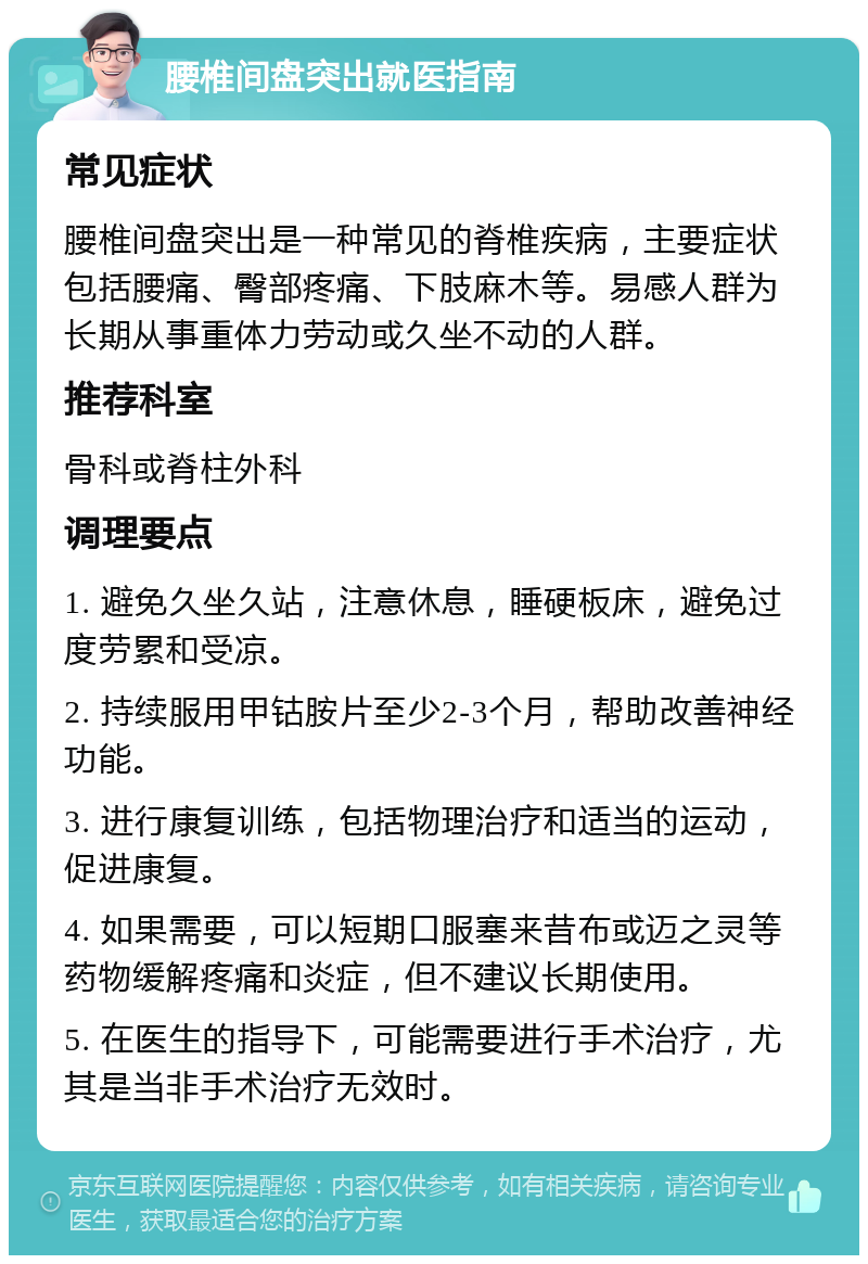 腰椎间盘突出就医指南 常见症状 腰椎间盘突出是一种常见的脊椎疾病，主要症状包括腰痛、臀部疼痛、下肢麻木等。易感人群为长期从事重体力劳动或久坐不动的人群。 推荐科室 骨科或脊柱外科 调理要点 1. 避免久坐久站，注意休息，睡硬板床，避免过度劳累和受凉。 2. 持续服用甲钴胺片至少2-3个月，帮助改善神经功能。 3. 进行康复训练，包括物理治疗和适当的运动，促进康复。 4. 如果需要，可以短期口服塞来昔布或迈之灵等药物缓解疼痛和炎症，但不建议长期使用。 5. 在医生的指导下，可能需要进行手术治疗，尤其是当非手术治疗无效时。