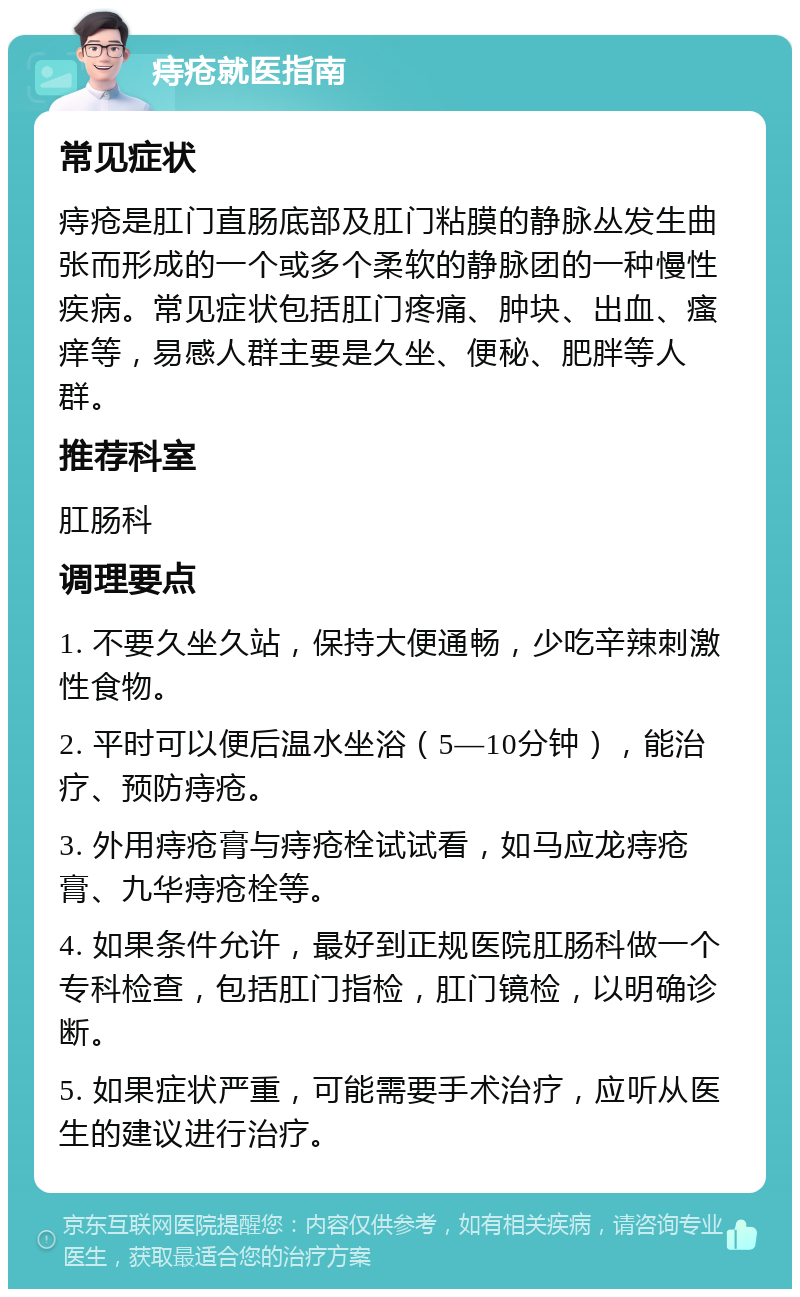 痔疮就医指南 常见症状 痔疮是肛门直肠底部及肛门粘膜的静脉丛发生曲张而形成的一个或多个柔软的静脉团的一种慢性疾病。常见症状包括肛门疼痛、肿块、出血、瘙痒等，易感人群主要是久坐、便秘、肥胖等人群。 推荐科室 肛肠科 调理要点 1. 不要久坐久站，保持大便通畅，少吃辛辣刺激性食物。 2. 平时可以便后温水坐浴（5—10分钟），能治疗、预防痔疮。 3. 外用痔疮膏与痔疮栓试试看，如马应龙痔疮膏、九华痔疮栓等。 4. 如果条件允许，最好到正规医院肛肠科做一个专科检查，包括肛门指检，肛门镜检，以明确诊断。 5. 如果症状严重，可能需要手术治疗，应听从医生的建议进行治疗。