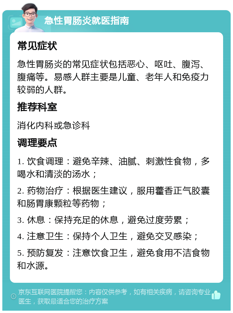 急性胃肠炎就医指南 常见症状 急性胃肠炎的常见症状包括恶心、呕吐、腹泻、腹痛等。易感人群主要是儿童、老年人和免疫力较弱的人群。 推荐科室 消化内科或急诊科 调理要点 1. 饮食调理：避免辛辣、油腻、刺激性食物，多喝水和清淡的汤水； 2. 药物治疗：根据医生建议，服用藿香正气胶囊和肠胃康颗粒等药物； 3. 休息：保持充足的休息，避免过度劳累； 4. 注意卫生：保持个人卫生，避免交叉感染； 5. 预防复发：注意饮食卫生，避免食用不洁食物和水源。