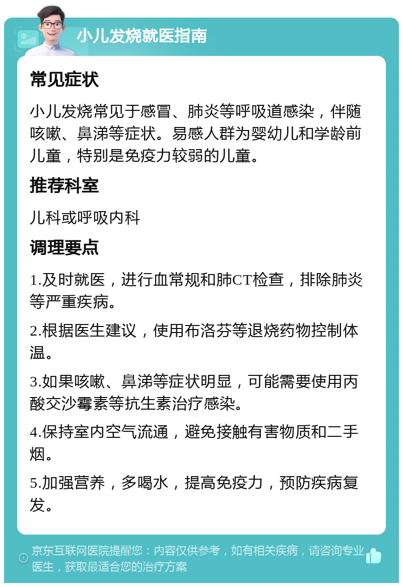 小儿发烧就医指南 常见症状 小儿发烧常见于感冒、肺炎等呼吸道感染，伴随咳嗽、鼻涕等症状。易感人群为婴幼儿和学龄前儿童，特别是免疫力较弱的儿童。 推荐科室 儿科或呼吸内科 调理要点 1.及时就医，进行血常规和肺CT检查，排除肺炎等严重疾病。 2.根据医生建议，使用布洛芬等退烧药物控制体温。 3.如果咳嗽、鼻涕等症状明显，可能需要使用丙酸交沙霉素等抗生素治疗感染。 4.保持室内空气流通，避免接触有害物质和二手烟。 5.加强营养，多喝水，提高免疫力，预防疾病复发。