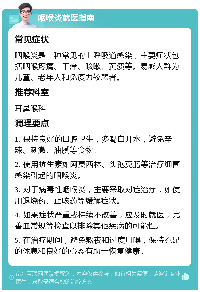 咽喉炎就医指南 常见症状 咽喉炎是一种常见的上呼吸道感染，主要症状包括咽喉疼痛、干痒、咳嗽、黄痰等。易感人群为儿童、老年人和免疫力较弱者。 推荐科室 耳鼻喉科 调理要点 1. 保持良好的口腔卫生，多喝白开水，避免辛辣、刺激、油腻等食物。 2. 使用抗生素如阿莫西林、头孢克肟等治疗细菌感染引起的咽喉炎。 3. 对于病毒性咽喉炎，主要采取对症治疗，如使用退烧药、止咳药等缓解症状。 4. 如果症状严重或持续不改善，应及时就医，完善血常规等检查以排除其他疾病的可能性。 5. 在治疗期间，避免熬夜和过度用嗓，保持充足的休息和良好的心态有助于恢复健康。