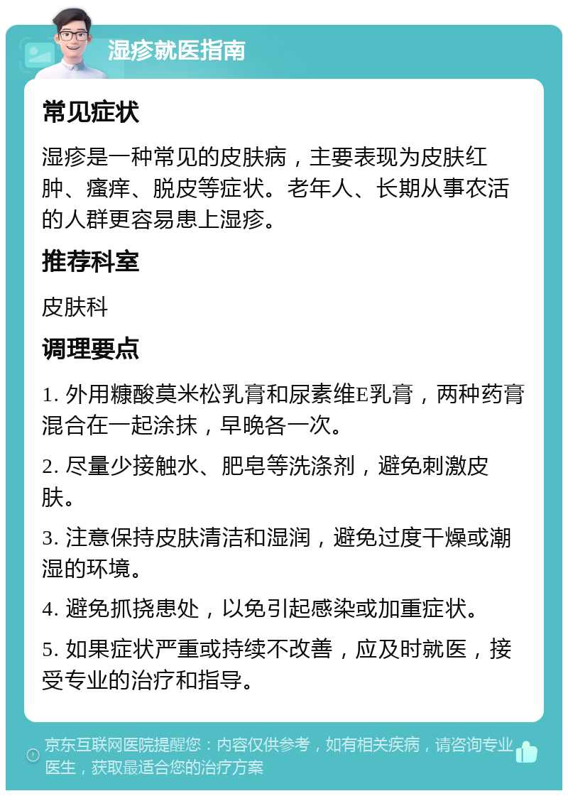 湿疹就医指南 常见症状 湿疹是一种常见的皮肤病，主要表现为皮肤红肿、瘙痒、脱皮等症状。老年人、长期从事农活的人群更容易患上湿疹。 推荐科室 皮肤科 调理要点 1. 外用糠酸莫米松乳膏和尿素维E乳膏，两种药膏混合在一起涂抹，早晚各一次。 2. 尽量少接触水、肥皂等洗涤剂，避免刺激皮肤。 3. 注意保持皮肤清洁和湿润，避免过度干燥或潮湿的环境。 4. 避免抓挠患处，以免引起感染或加重症状。 5. 如果症状严重或持续不改善，应及时就医，接受专业的治疗和指导。