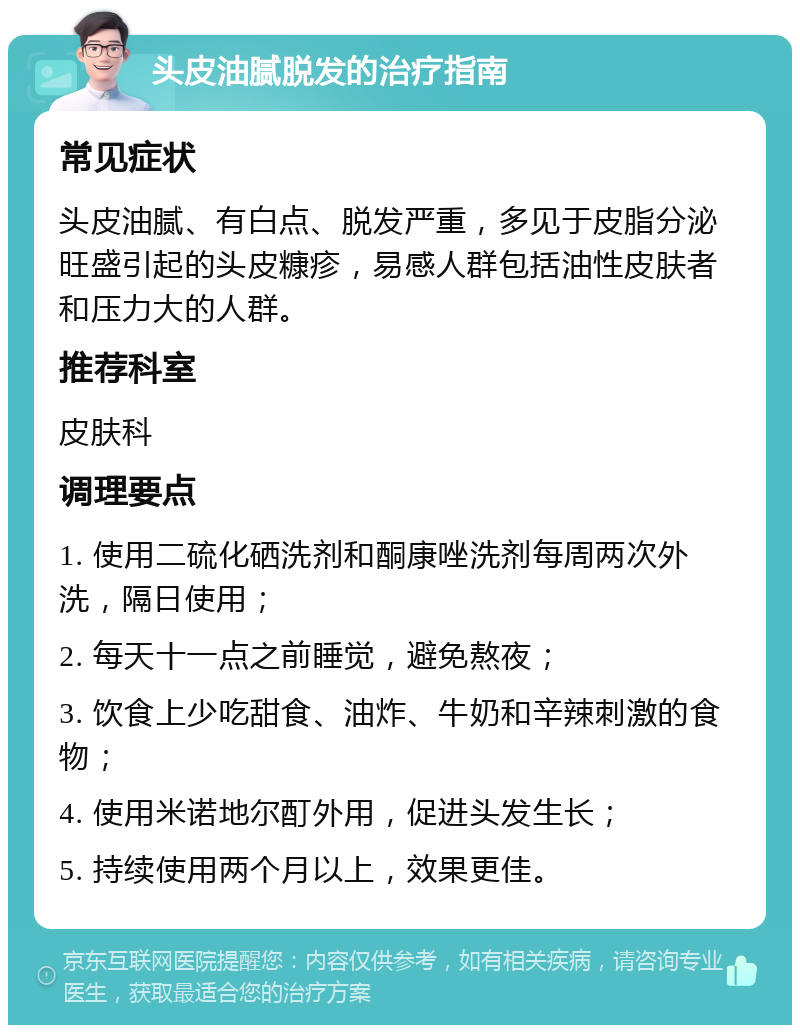 头皮油腻脱发的治疗指南 常见症状 头皮油腻、有白点、脱发严重，多见于皮脂分泌旺盛引起的头皮糠疹，易感人群包括油性皮肤者和压力大的人群。 推荐科室 皮肤科 调理要点 1. 使用二硫化硒洗剂和酮康唑洗剂每周两次外洗，隔日使用； 2. 每天十一点之前睡觉，避免熬夜； 3. 饮食上少吃甜食、油炸、牛奶和辛辣刺激的食物； 4. 使用米诺地尔酊外用，促进头发生长； 5. 持续使用两个月以上，效果更佳。