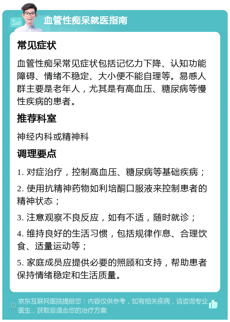 血管性痴呆就医指南 常见症状 血管性痴呆常见症状包括记忆力下降、认知功能障碍、情绪不稳定、大小便不能自理等。易感人群主要是老年人，尤其是有高血压、糖尿病等慢性疾病的患者。 推荐科室 神经内科或精神科 调理要点 1. 对症治疗，控制高血压、糖尿病等基础疾病； 2. 使用抗精神药物如利培酮口服液来控制患者的精神状态； 3. 注意观察不良反应，如有不适，随时就诊； 4. 维持良好的生活习惯，包括规律作息、合理饮食、适量运动等； 5. 家庭成员应提供必要的照顾和支持，帮助患者保持情绪稳定和生活质量。