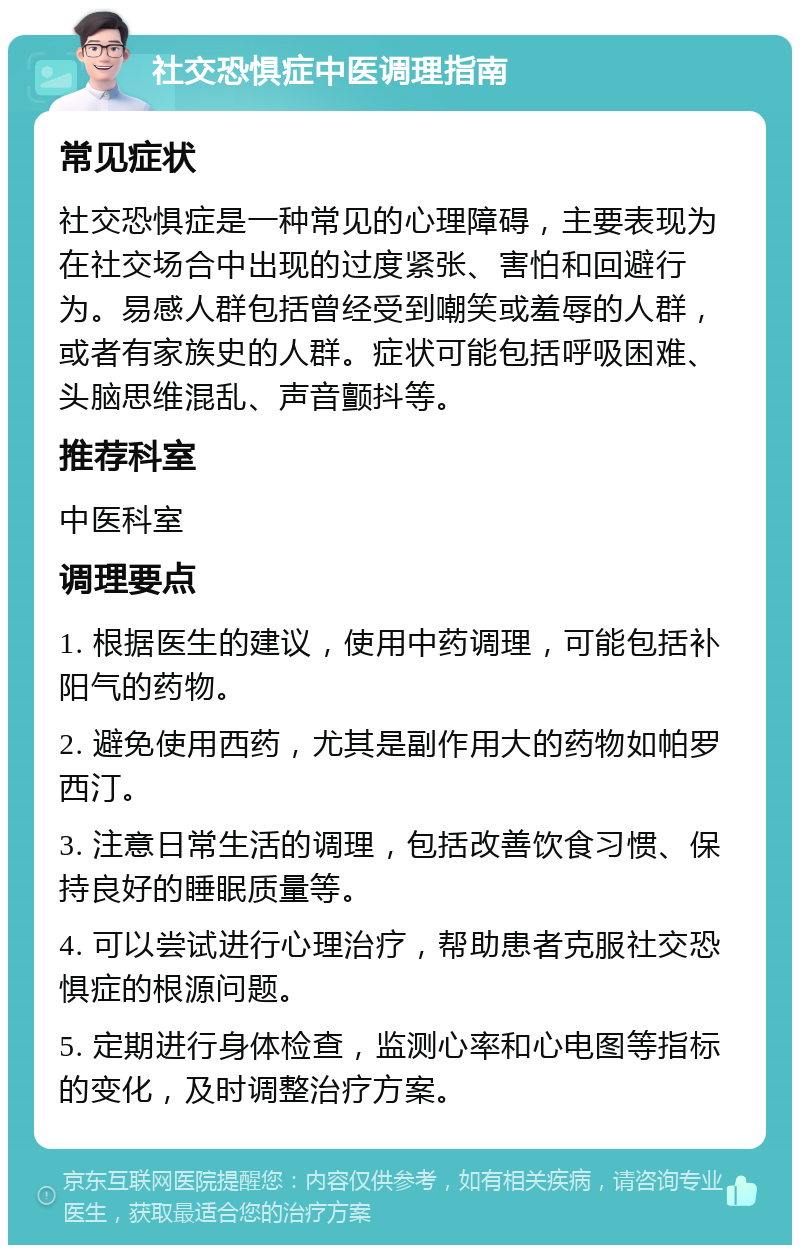 社交恐惧症中医调理指南 常见症状 社交恐惧症是一种常见的心理障碍，主要表现为在社交场合中出现的过度紧张、害怕和回避行为。易感人群包括曾经受到嘲笑或羞辱的人群，或者有家族史的人群。症状可能包括呼吸困难、头脑思维混乱、声音颤抖等。 推荐科室 中医科室 调理要点 1. 根据医生的建议，使用中药调理，可能包括补阳气的药物。 2. 避免使用西药，尤其是副作用大的药物如帕罗西汀。 3. 注意日常生活的调理，包括改善饮食习惯、保持良好的睡眠质量等。 4. 可以尝试进行心理治疗，帮助患者克服社交恐惧症的根源问题。 5. 定期进行身体检查，监测心率和心电图等指标的变化，及时调整治疗方案。