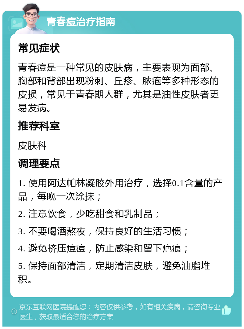 青春痘治疗指南 常见症状 青春痘是一种常见的皮肤病，主要表现为面部、胸部和背部出现粉刺、丘疹、脓疱等多种形态的皮损，常见于青春期人群，尤其是油性皮肤者更易发病。 推荐科室 皮肤科 调理要点 1. 使用阿达帕林凝胶外用治疗，选择0.1含量的产品，每晚一次涂抹； 2. 注意饮食，少吃甜食和乳制品； 3. 不要喝酒熬夜，保持良好的生活习惯； 4. 避免挤压痘痘，防止感染和留下疤痕； 5. 保持面部清洁，定期清洁皮肤，避免油脂堆积。