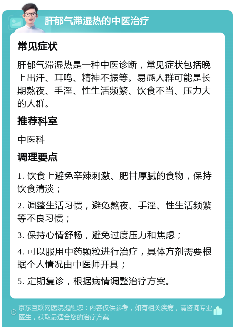 肝郁气滞湿热的中医治疗 常见症状 肝郁气滞湿热是一种中医诊断，常见症状包括晚上出汗、耳鸣、精神不振等。易感人群可能是长期熬夜、手淫、性生活频繁、饮食不当、压力大的人群。 推荐科室 中医科 调理要点 1. 饮食上避免辛辣刺激、肥甘厚腻的食物，保持饮食清淡； 2. 调整生活习惯，避免熬夜、手淫、性生活频繁等不良习惯； 3. 保持心情舒畅，避免过度压力和焦虑； 4. 可以服用中药颗粒进行治疗，具体方剂需要根据个人情况由中医师开具； 5. 定期复诊，根据病情调整治疗方案。