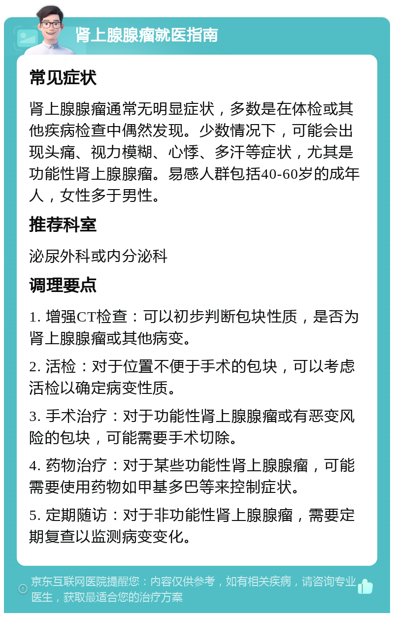 肾上腺腺瘤就医指南 常见症状 肾上腺腺瘤通常无明显症状，多数是在体检或其他疾病检查中偶然发现。少数情况下，可能会出现头痛、视力模糊、心悸、多汗等症状，尤其是功能性肾上腺腺瘤。易感人群包括40-60岁的成年人，女性多于男性。 推荐科室 泌尿外科或内分泌科 调理要点 1. 增强CT检查：可以初步判断包块性质，是否为肾上腺腺瘤或其他病变。 2. 活检：对于位置不便于手术的包块，可以考虑活检以确定病变性质。 3. 手术治疗：对于功能性肾上腺腺瘤或有恶变风险的包块，可能需要手术切除。 4. 药物治疗：对于某些功能性肾上腺腺瘤，可能需要使用药物如甲基多巴等来控制症状。 5. 定期随访：对于非功能性肾上腺腺瘤，需要定期复查以监测病变变化。