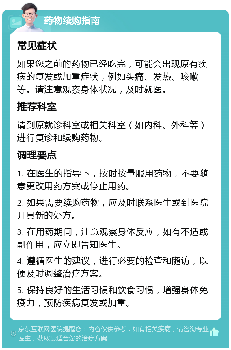 药物续购指南 常见症状 如果您之前的药物已经吃完，可能会出现原有疾病的复发或加重症状，例如头痛、发热、咳嗽等。请注意观察身体状况，及时就医。 推荐科室 请到原就诊科室或相关科室（如内科、外科等）进行复诊和续购药物。 调理要点 1. 在医生的指导下，按时按量服用药物，不要随意更改用药方案或停止用药。 2. 如果需要续购药物，应及时联系医生或到医院开具新的处方。 3. 在用药期间，注意观察身体反应，如有不适或副作用，应立即告知医生。 4. 遵循医生的建议，进行必要的检查和随访，以便及时调整治疗方案。 5. 保持良好的生活习惯和饮食习惯，增强身体免疫力，预防疾病复发或加重。