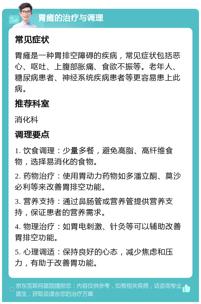 胃瘫的治疗与调理 常见症状 胃瘫是一种胃排空障碍的疾病，常见症状包括恶心、呕吐、上腹部胀痛、食欲不振等。老年人、糖尿病患者、神经系统疾病患者等更容易患上此病。 推荐科室 消化科 调理要点 1. 饮食调理：少量多餐，避免高脂、高纤维食物，选择易消化的食物。 2. 药物治疗：使用胃动力药物如多潘立酮、莫沙必利等来改善胃排空功能。 3. 营养支持：通过鼻肠管或营养管提供营养支持，保证患者的营养需求。 4. 物理治疗：如胃电刺激、针灸等可以辅助改善胃排空功能。 5. 心理调适：保持良好的心态，减少焦虑和压力，有助于改善胃功能。