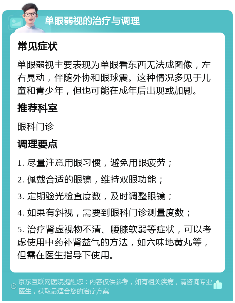 单眼弱视的治疗与调理 常见症状 单眼弱视主要表现为单眼看东西无法成图像，左右晃动，伴随外协和眼球震。这种情况多见于儿童和青少年，但也可能在成年后出现或加剧。 推荐科室 眼科门诊 调理要点 1. 尽量注意用眼习惯，避免用眼疲劳； 2. 佩戴合适的眼镜，维持双眼功能； 3. 定期验光检查度数，及时调整眼镜； 4. 如果有斜视，需要到眼科门诊测量度数； 5. 治疗肾虚视物不清、腰膝软弱等症状，可以考虑使用中药补肾益气的方法，如六味地黄丸等，但需在医生指导下使用。