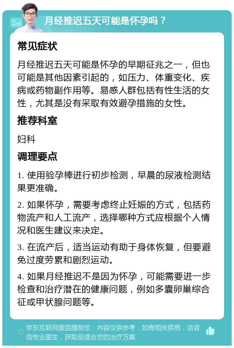 月经推迟五天可能是怀孕吗？ 常见症状 月经推迟五天可能是怀孕的早期征兆之一，但也可能是其他因素引起的，如压力、体重变化、疾病或药物副作用等。易感人群包括有性生活的女性，尤其是没有采取有效避孕措施的女性。 推荐科室 妇科 调理要点 1. 使用验孕棒进行初步检测，早晨的尿液检测结果更准确。 2. 如果怀孕，需要考虑终止妊娠的方式，包括药物流产和人工流产，选择哪种方式应根据个人情况和医生建议来决定。 3. 在流产后，适当运动有助于身体恢复，但要避免过度劳累和剧烈运动。 4. 如果月经推迟不是因为怀孕，可能需要进一步检查和治疗潜在的健康问题，例如多囊卵巢综合征或甲状腺问题等。