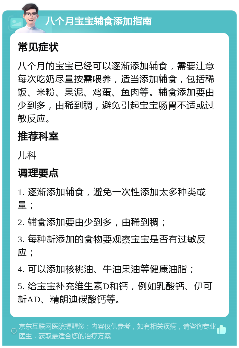 八个月宝宝辅食添加指南 常见症状 八个月的宝宝已经可以逐渐添加辅食，需要注意每次吃奶尽量按需喂养，适当添加辅食，包括稀饭、米粉、果泥、鸡蛋、鱼肉等。辅食添加要由少到多，由稀到稠，避免引起宝宝肠胃不适或过敏反应。 推荐科室 儿科 调理要点 1. 逐渐添加辅食，避免一次性添加太多种类或量； 2. 辅食添加要由少到多，由稀到稠； 3. 每种新添加的食物要观察宝宝是否有过敏反应； 4. 可以添加核桃油、牛油果油等健康油脂； 5. 给宝宝补充维生素D和钙，例如乳酸钙、伊可新AD、精朗迪碳酸钙等。