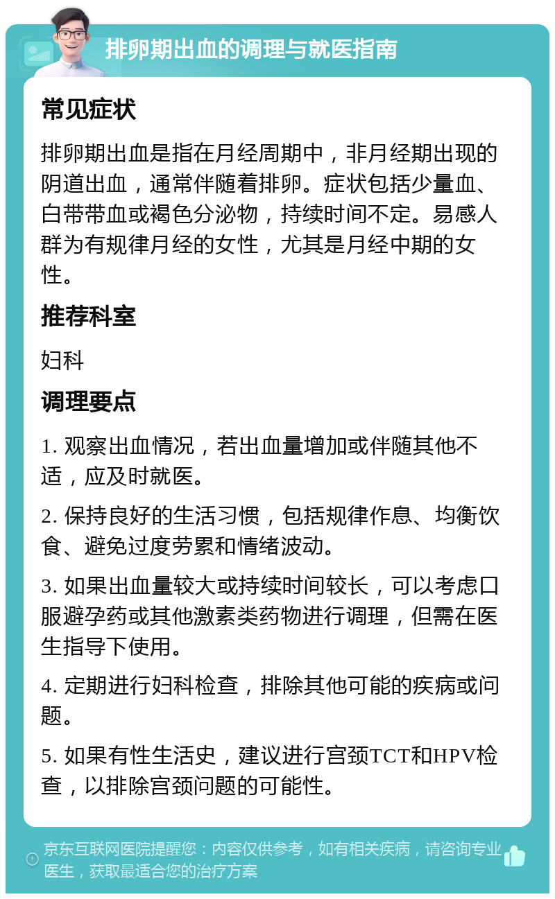 排卵期出血的调理与就医指南 常见症状 排卵期出血是指在月经周期中，非月经期出现的阴道出血，通常伴随着排卵。症状包括少量血、白带带血或褐色分泌物，持续时间不定。易感人群为有规律月经的女性，尤其是月经中期的女性。 推荐科室 妇科 调理要点 1. 观察出血情况，若出血量增加或伴随其他不适，应及时就医。 2. 保持良好的生活习惯，包括规律作息、均衡饮食、避免过度劳累和情绪波动。 3. 如果出血量较大或持续时间较长，可以考虑口服避孕药或其他激素类药物进行调理，但需在医生指导下使用。 4. 定期进行妇科检查，排除其他可能的疾病或问题。 5. 如果有性生活史，建议进行宫颈TCT和HPV检查，以排除宫颈问题的可能性。