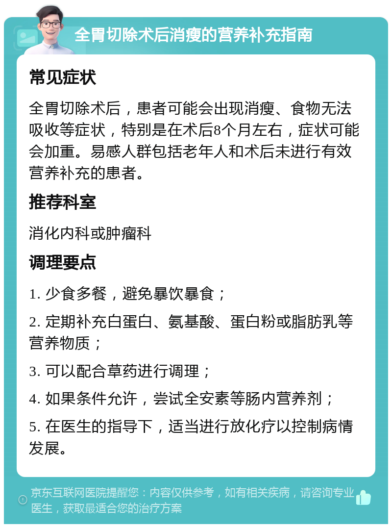 全胃切除术后消瘦的营养补充指南 常见症状 全胃切除术后，患者可能会出现消瘦、食物无法吸收等症状，特别是在术后8个月左右，症状可能会加重。易感人群包括老年人和术后未进行有效营养补充的患者。 推荐科室 消化内科或肿瘤科 调理要点 1. 少食多餐，避免暴饮暴食； 2. 定期补充白蛋白、氨基酸、蛋白粉或脂肪乳等营养物质； 3. 可以配合草药进行调理； 4. 如果条件允许，尝试全安素等肠内营养剂； 5. 在医生的指导下，适当进行放化疗以控制病情发展。