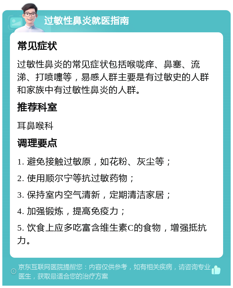 过敏性鼻炎就医指南 常见症状 过敏性鼻炎的常见症状包括喉咙痒、鼻塞、流涕、打喷嚏等，易感人群主要是有过敏史的人群和家族中有过敏性鼻炎的人群。 推荐科室 耳鼻喉科 调理要点 1. 避免接触过敏原，如花粉、灰尘等； 2. 使用顺尔宁等抗过敏药物； 3. 保持室内空气清新，定期清洁家居； 4. 加强锻炼，提高免疫力； 5. 饮食上应多吃富含维生素C的食物，增强抵抗力。