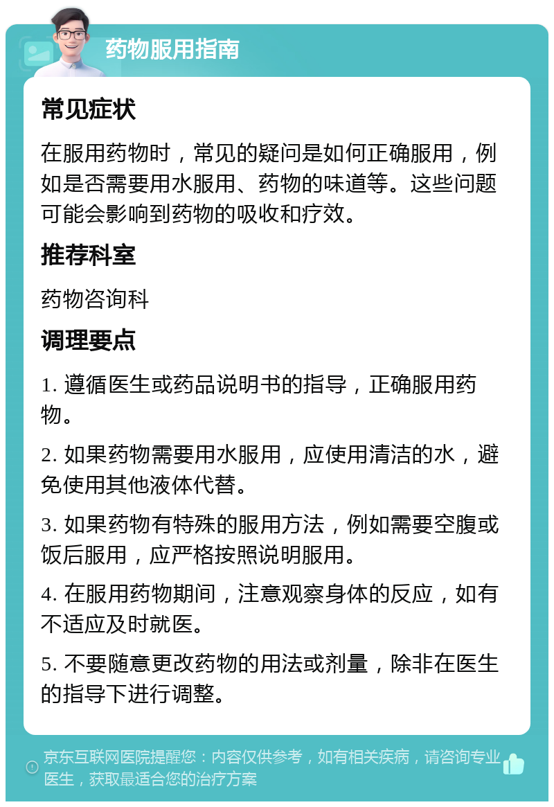 药物服用指南 常见症状 在服用药物时，常见的疑问是如何正确服用，例如是否需要用水服用、药物的味道等。这些问题可能会影响到药物的吸收和疗效。 推荐科室 药物咨询科 调理要点 1. 遵循医生或药品说明书的指导，正确服用药物。 2. 如果药物需要用水服用，应使用清洁的水，避免使用其他液体代替。 3. 如果药物有特殊的服用方法，例如需要空腹或饭后服用，应严格按照说明服用。 4. 在服用药物期间，注意观察身体的反应，如有不适应及时就医。 5. 不要随意更改药物的用法或剂量，除非在医生的指导下进行调整。