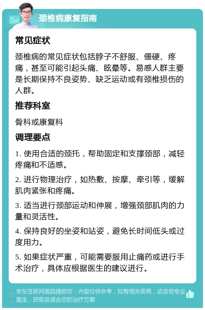 颈椎病康复指南 常见症状 颈椎病的常见症状包括脖子不舒服、僵硬、疼痛，甚至可能引起头痛、眩晕等。易感人群主要是长期保持不良姿势、缺乏运动或有颈椎损伤的人群。 推荐科室 骨科或康复科 调理要点 1. 使用合适的颈托，帮助固定和支撑颈部，减轻疼痛和不适感。 2. 进行物理治疗，如热敷、按摩、牵引等，缓解肌肉紧张和疼痛。 3. 适当进行颈部运动和伸展，增强颈部肌肉的力量和灵活性。 4. 保持良好的坐姿和站姿，避免长时间低头或过度用力。 5. 如果症状严重，可能需要服用止痛药或进行手术治疗，具体应根据医生的建议进行。