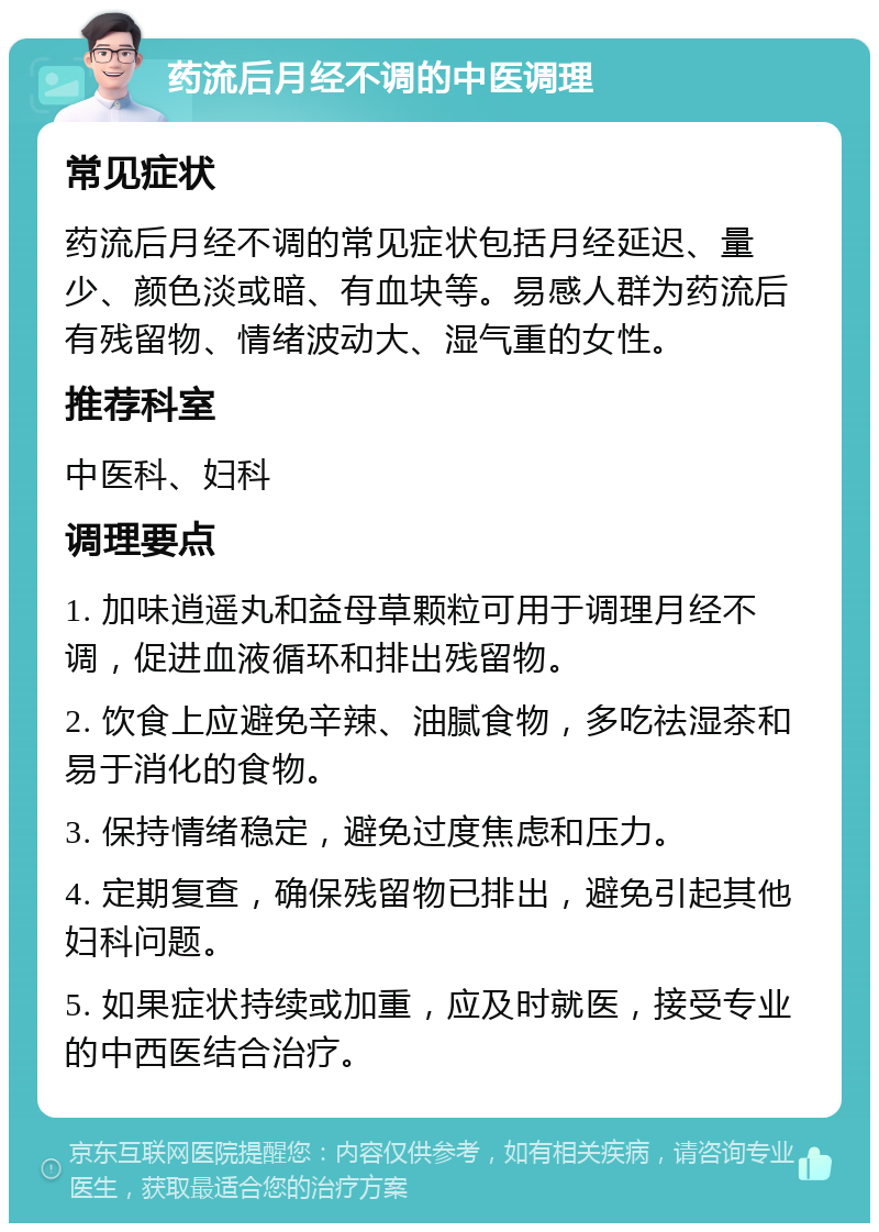 药流后月经不调的中医调理 常见症状 药流后月经不调的常见症状包括月经延迟、量少、颜色淡或暗、有血块等。易感人群为药流后有残留物、情绪波动大、湿气重的女性。 推荐科室 中医科、妇科 调理要点 1. 加味逍遥丸和益母草颗粒可用于调理月经不调，促进血液循环和排出残留物。 2. 饮食上应避免辛辣、油腻食物，多吃祛湿茶和易于消化的食物。 3. 保持情绪稳定，避免过度焦虑和压力。 4. 定期复查，确保残留物已排出，避免引起其他妇科问题。 5. 如果症状持续或加重，应及时就医，接受专业的中西医结合治疗。