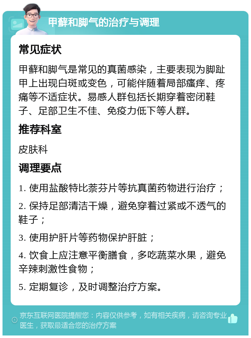 甲藓和脚气的治疗与调理 常见症状 甲藓和脚气是常见的真菌感染，主要表现为脚趾甲上出现白斑或变色，可能伴随着局部瘙痒、疼痛等不适症状。易感人群包括长期穿着密闭鞋子、足部卫生不佳、免疫力低下等人群。 推荐科室 皮肤科 调理要点 1. 使用盐酸特比萘芬片等抗真菌药物进行治疗； 2. 保持足部清洁干燥，避免穿着过紧或不透气的鞋子； 3. 使用护肝片等药物保护肝脏； 4. 饮食上应注意平衡膳食，多吃蔬菜水果，避免辛辣刺激性食物； 5. 定期复诊，及时调整治疗方案。