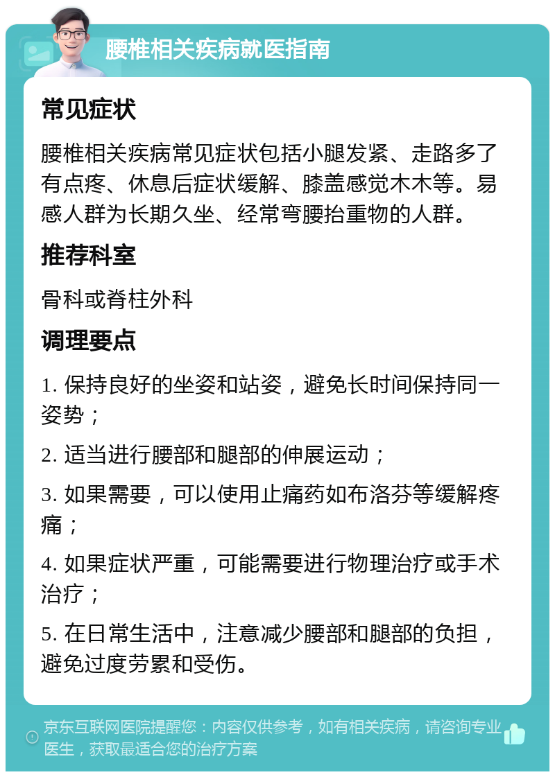 腰椎相关疾病就医指南 常见症状 腰椎相关疾病常见症状包括小腿发紧、走路多了有点疼、休息后症状缓解、膝盖感觉木木等。易感人群为长期久坐、经常弯腰抬重物的人群。 推荐科室 骨科或脊柱外科 调理要点 1. 保持良好的坐姿和站姿，避免长时间保持同一姿势； 2. 适当进行腰部和腿部的伸展运动； 3. 如果需要，可以使用止痛药如布洛芬等缓解疼痛； 4. 如果症状严重，可能需要进行物理治疗或手术治疗； 5. 在日常生活中，注意减少腰部和腿部的负担，避免过度劳累和受伤。