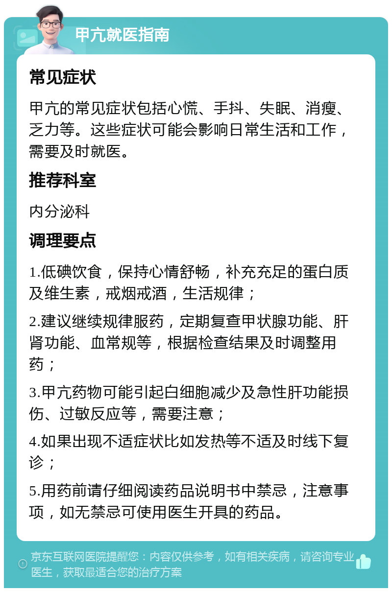 甲亢就医指南 常见症状 甲亢的常见症状包括心慌、手抖、失眠、消瘦、乏力等。这些症状可能会影响日常生活和工作，需要及时就医。 推荐科室 内分泌科 调理要点 1.低碘饮食，保持心情舒畅，补充充足的蛋白质及维生素，戒烟戒酒，生活规律； 2.建议继续规律服药，定期复查甲状腺功能、肝肾功能、血常规等，根据检查结果及时调整用药； 3.甲亢药物可能引起白细胞减少及急性肝功能损伤、过敏反应等，需要注意； 4.如果出现不适症状比如发热等不适及时线下复诊； 5.用药前请仔细阅读药品说明书中禁忌，注意事项，如无禁忌可使用医生开具的药品。