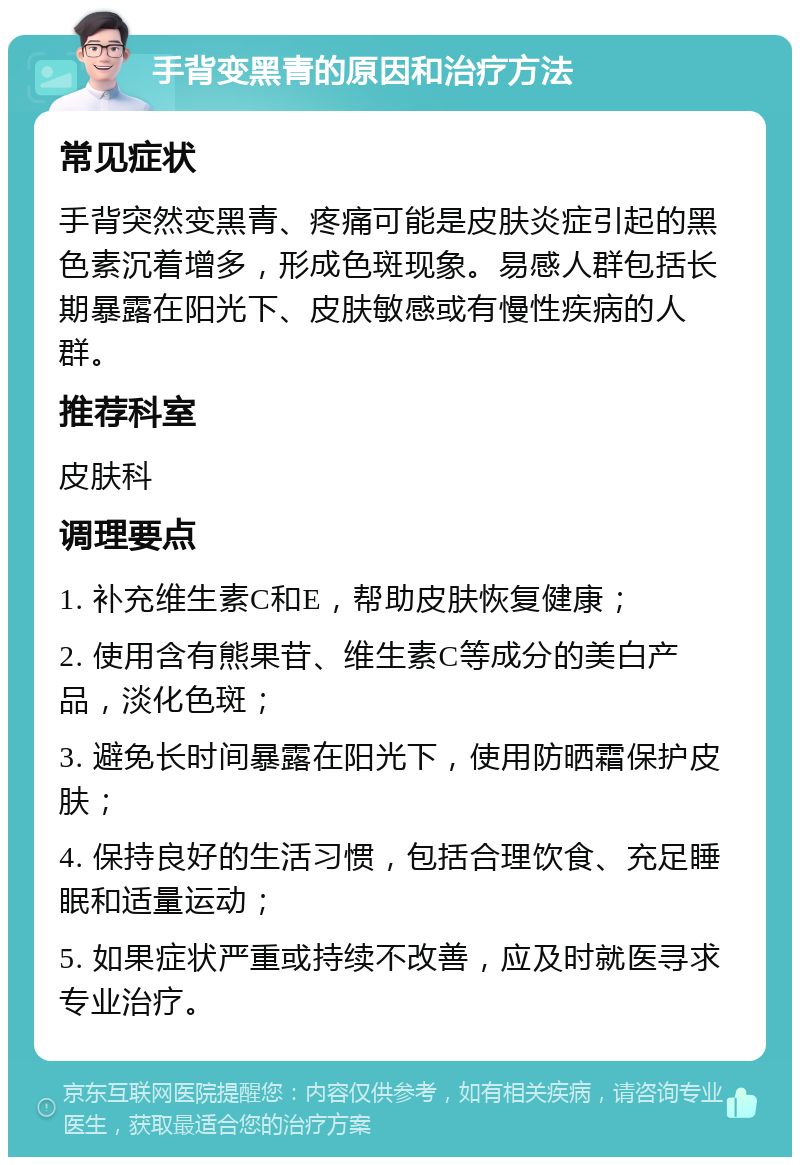 手背变黑青的原因和治疗方法 常见症状 手背突然变黑青、疼痛可能是皮肤炎症引起的黑色素沉着增多，形成色斑现象。易感人群包括长期暴露在阳光下、皮肤敏感或有慢性疾病的人群。 推荐科室 皮肤科 调理要点 1. 补充维生素C和E，帮助皮肤恢复健康； 2. 使用含有熊果苷、维生素C等成分的美白产品，淡化色斑； 3. 避免长时间暴露在阳光下，使用防晒霜保护皮肤； 4. 保持良好的生活习惯，包括合理饮食、充足睡眠和适量运动； 5. 如果症状严重或持续不改善，应及时就医寻求专业治疗。