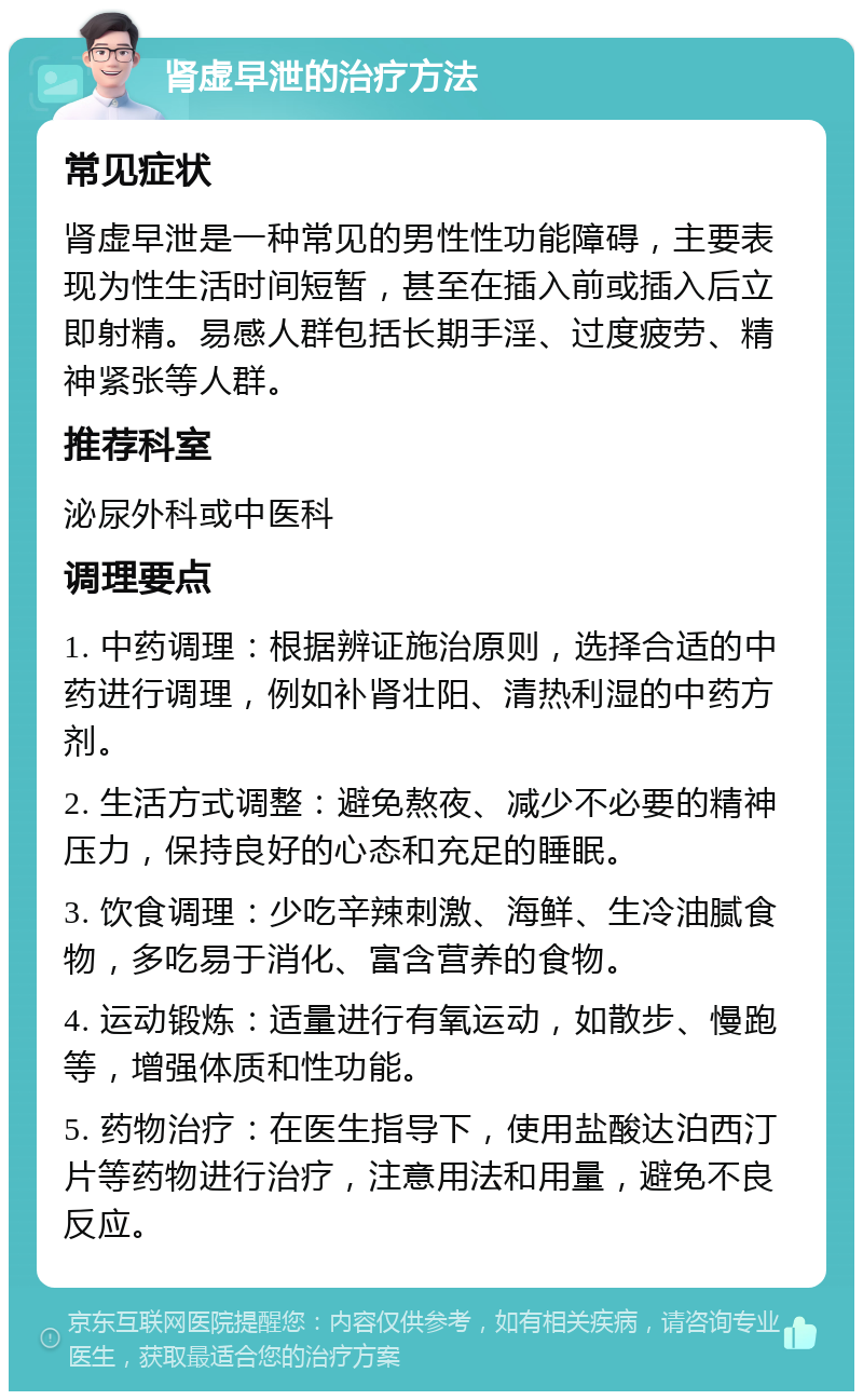 肾虚早泄的治疗方法 常见症状 肾虚早泄是一种常见的男性性功能障碍，主要表现为性生活时间短暂，甚至在插入前或插入后立即射精。易感人群包括长期手淫、过度疲劳、精神紧张等人群。 推荐科室 泌尿外科或中医科 调理要点 1. 中药调理：根据辨证施治原则，选择合适的中药进行调理，例如补肾壮阳、清热利湿的中药方剂。 2. 生活方式调整：避免熬夜、减少不必要的精神压力，保持良好的心态和充足的睡眠。 3. 饮食调理：少吃辛辣刺激、海鲜、生冷油腻食物，多吃易于消化、富含营养的食物。 4. 运动锻炼：适量进行有氧运动，如散步、慢跑等，增强体质和性功能。 5. 药物治疗：在医生指导下，使用盐酸达泊西汀片等药物进行治疗，注意用法和用量，避免不良反应。