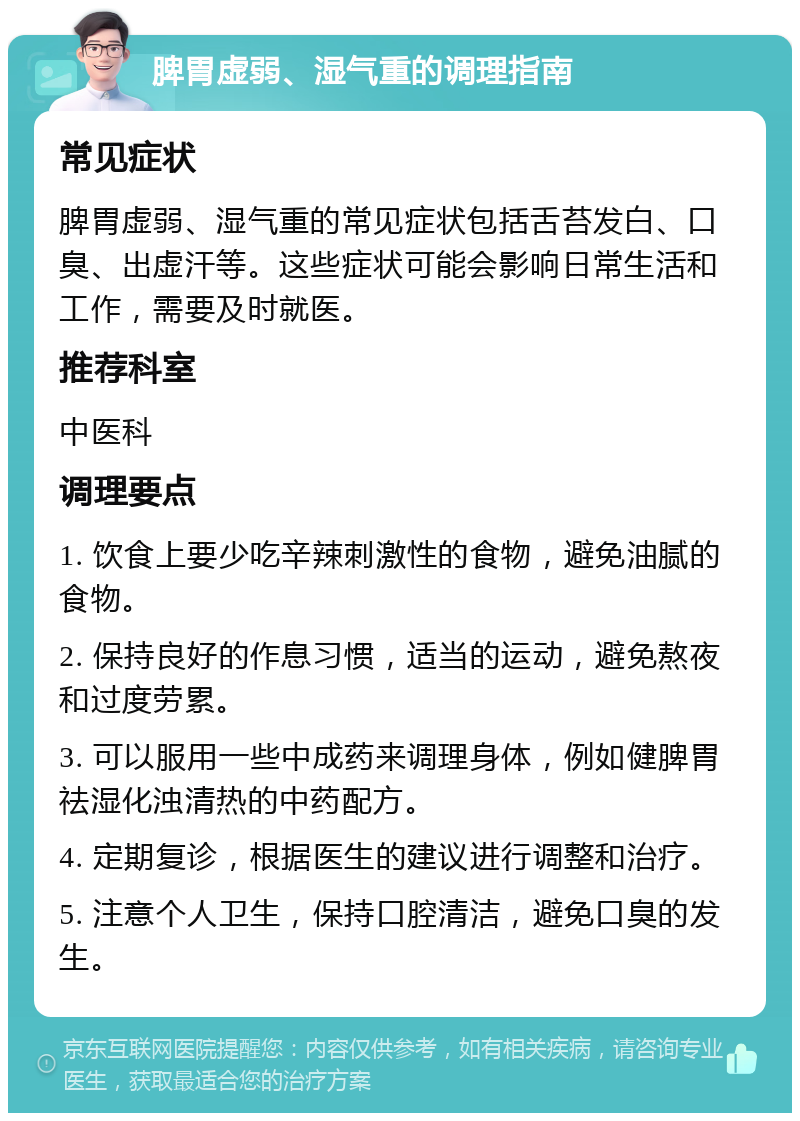 脾胃虚弱、湿气重的调理指南 常见症状 脾胃虚弱、湿气重的常见症状包括舌苔发白、口臭、出虚汗等。这些症状可能会影响日常生活和工作，需要及时就医。 推荐科室 中医科 调理要点 1. 饮食上要少吃辛辣刺激性的食物，避免油腻的食物。 2. 保持良好的作息习惯，适当的运动，避免熬夜和过度劳累。 3. 可以服用一些中成药来调理身体，例如健脾胃祛湿化浊清热的中药配方。 4. 定期复诊，根据医生的建议进行调整和治疗。 5. 注意个人卫生，保持口腔清洁，避免口臭的发生。