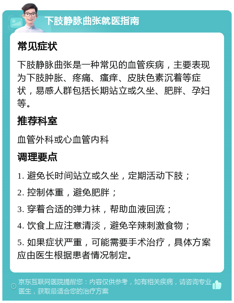 下肢静脉曲张就医指南 常见症状 下肢静脉曲张是一种常见的血管疾病，主要表现为下肢肿胀、疼痛、瘙痒、皮肤色素沉着等症状，易感人群包括长期站立或久坐、肥胖、孕妇等。 推荐科室 血管外科或心血管内科 调理要点 1. 避免长时间站立或久坐，定期活动下肢； 2. 控制体重，避免肥胖； 3. 穿着合适的弹力袜，帮助血液回流； 4. 饮食上应注意清淡，避免辛辣刺激食物； 5. 如果症状严重，可能需要手术治疗，具体方案应由医生根据患者情况制定。