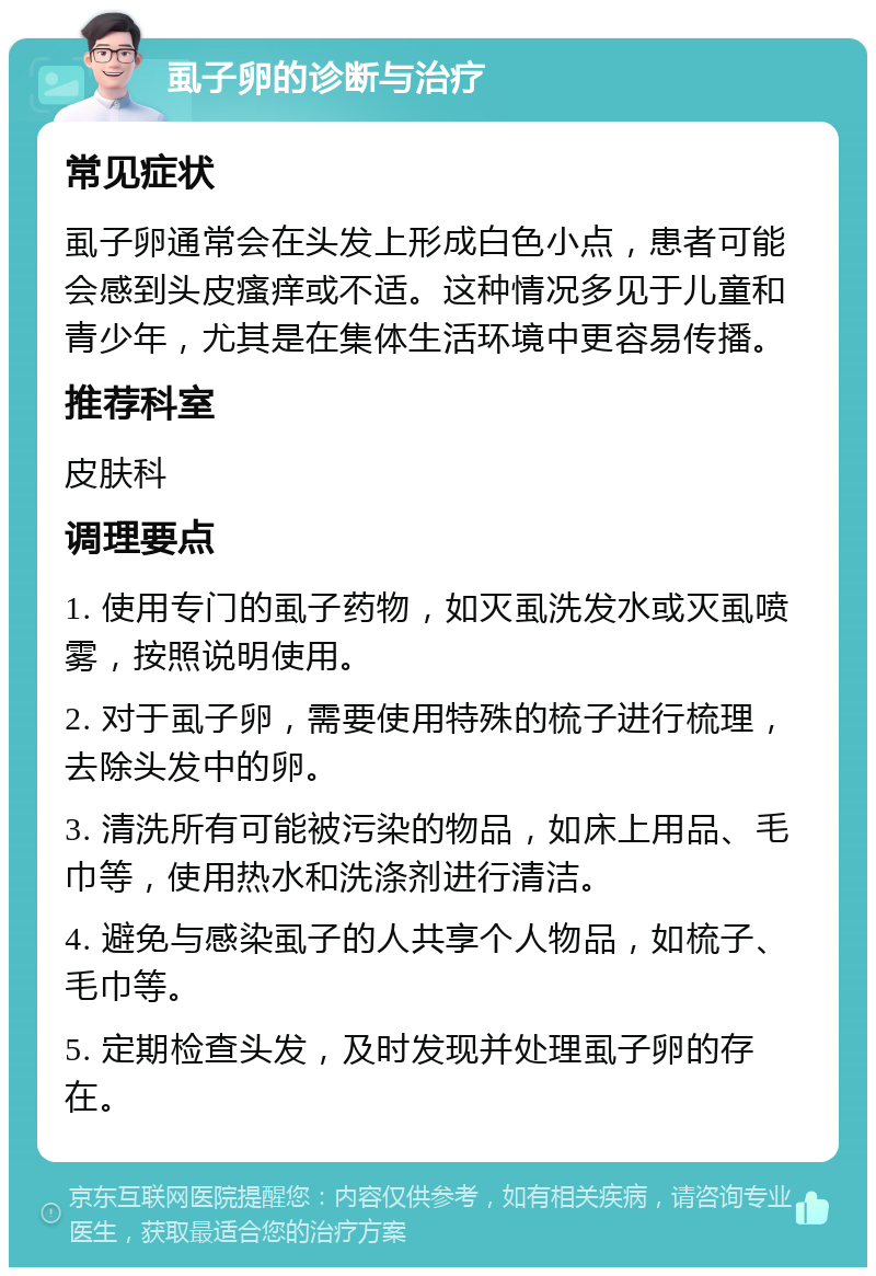 虱子卵的诊断与治疗 常见症状 虱子卵通常会在头发上形成白色小点，患者可能会感到头皮瘙痒或不适。这种情况多见于儿童和青少年，尤其是在集体生活环境中更容易传播。 推荐科室 皮肤科 调理要点 1. 使用专门的虱子药物，如灭虱洗发水或灭虱喷雾，按照说明使用。 2. 对于虱子卵，需要使用特殊的梳子进行梳理，去除头发中的卵。 3. 清洗所有可能被污染的物品，如床上用品、毛巾等，使用热水和洗涤剂进行清洁。 4. 避免与感染虱子的人共享个人物品，如梳子、毛巾等。 5. 定期检查头发，及时发现并处理虱子卵的存在。