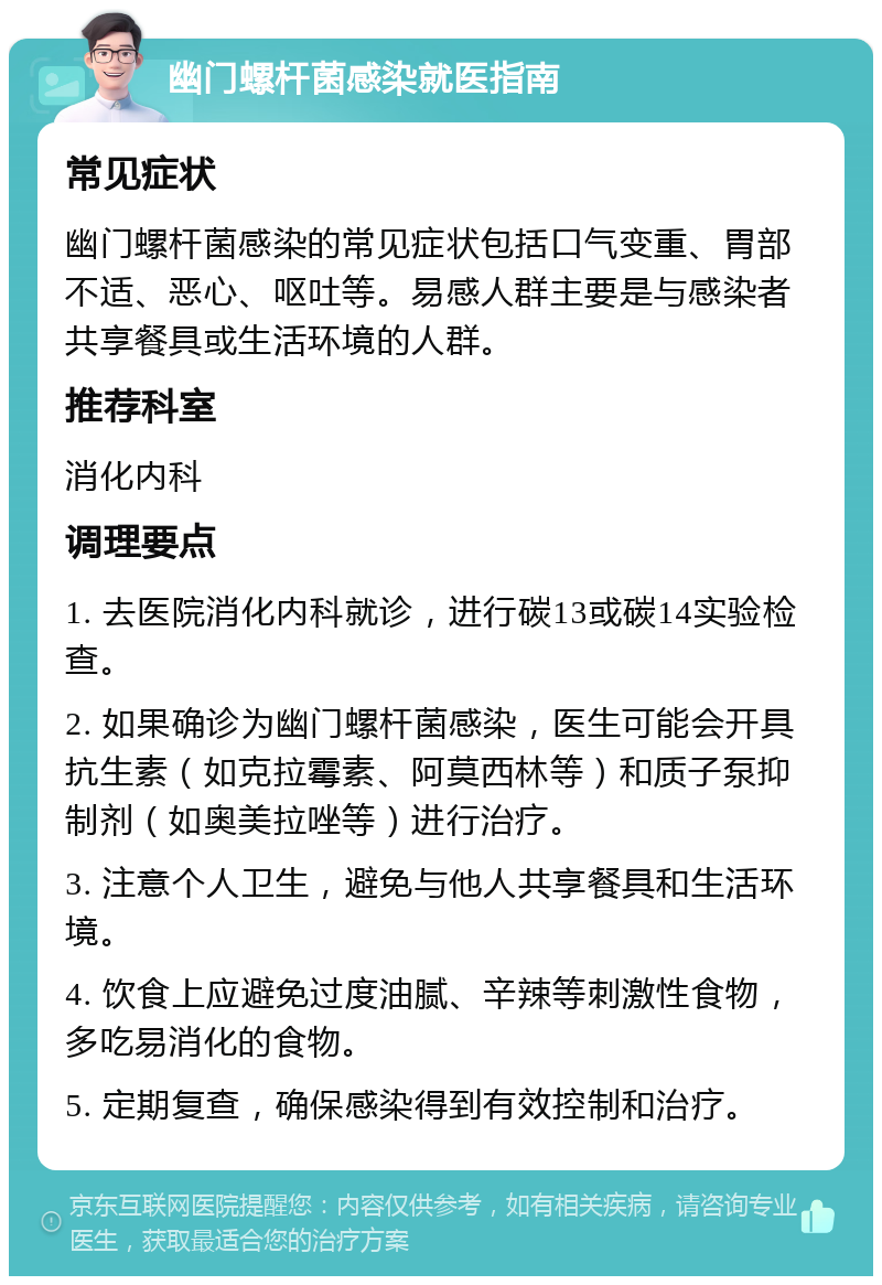 幽门螺杆菌感染就医指南 常见症状 幽门螺杆菌感染的常见症状包括口气变重、胃部不适、恶心、呕吐等。易感人群主要是与感染者共享餐具或生活环境的人群。 推荐科室 消化内科 调理要点 1. 去医院消化内科就诊，进行碳13或碳14实验检查。 2. 如果确诊为幽门螺杆菌感染，医生可能会开具抗生素（如克拉霉素、阿莫西林等）和质子泵抑制剂（如奥美拉唑等）进行治疗。 3. 注意个人卫生，避免与他人共享餐具和生活环境。 4. 饮食上应避免过度油腻、辛辣等刺激性食物，多吃易消化的食物。 5. 定期复查，确保感染得到有效控制和治疗。