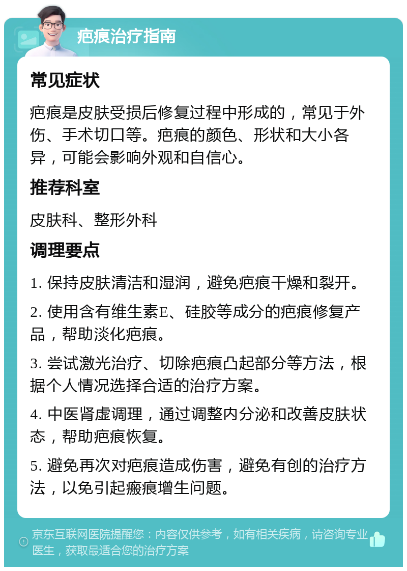 疤痕治疗指南 常见症状 疤痕是皮肤受损后修复过程中形成的，常见于外伤、手术切口等。疤痕的颜色、形状和大小各异，可能会影响外观和自信心。 推荐科室 皮肤科、整形外科 调理要点 1. 保持皮肤清洁和湿润，避免疤痕干燥和裂开。 2. 使用含有维生素E、硅胶等成分的疤痕修复产品，帮助淡化疤痕。 3. 尝试激光治疗、切除疤痕凸起部分等方法，根据个人情况选择合适的治疗方案。 4. 中医肾虚调理，通过调整内分泌和改善皮肤状态，帮助疤痕恢复。 5. 避免再次对疤痕造成伤害，避免有创的治疗方法，以免引起瘢痕增生问题。