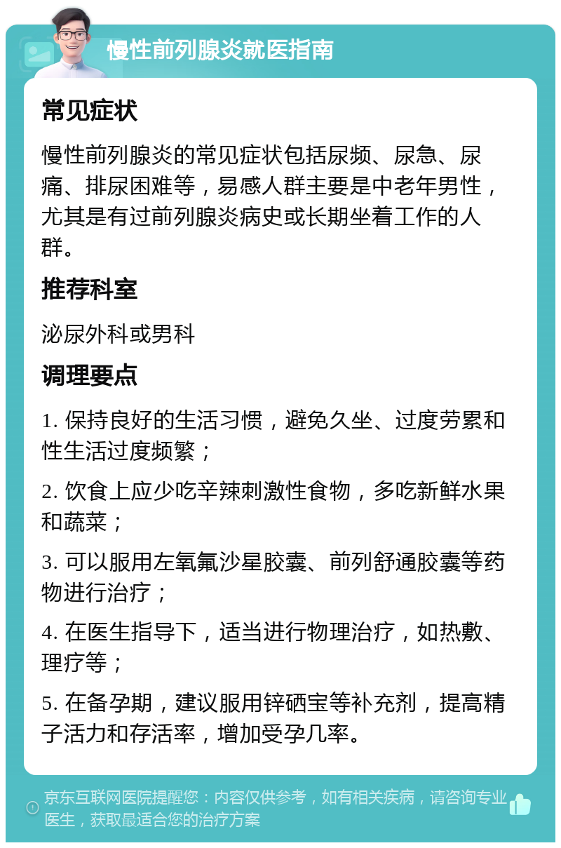 慢性前列腺炎就医指南 常见症状 慢性前列腺炎的常见症状包括尿频、尿急、尿痛、排尿困难等，易感人群主要是中老年男性，尤其是有过前列腺炎病史或长期坐着工作的人群。 推荐科室 泌尿外科或男科 调理要点 1. 保持良好的生活习惯，避免久坐、过度劳累和性生活过度频繁； 2. 饮食上应少吃辛辣刺激性食物，多吃新鲜水果和蔬菜； 3. 可以服用左氧氟沙星胶囊、前列舒通胶囊等药物进行治疗； 4. 在医生指导下，适当进行物理治疗，如热敷、理疗等； 5. 在备孕期，建议服用锌硒宝等补充剂，提高精子活力和存活率，增加受孕几率。