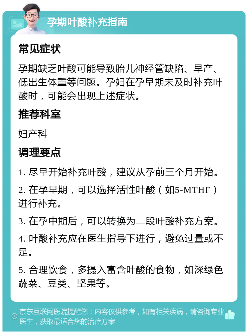 孕期叶酸补充指南 常见症状 孕期缺乏叶酸可能导致胎儿神经管缺陷、早产、低出生体重等问题。孕妇在孕早期未及时补充叶酸时，可能会出现上述症状。 推荐科室 妇产科 调理要点 1. 尽早开始补充叶酸，建议从孕前三个月开始。 2. 在孕早期，可以选择活性叶酸（如5-MTHF）进行补充。 3. 在孕中期后，可以转换为二段叶酸补充方案。 4. 叶酸补充应在医生指导下进行，避免过量或不足。 5. 合理饮食，多摄入富含叶酸的食物，如深绿色蔬菜、豆类、坚果等。