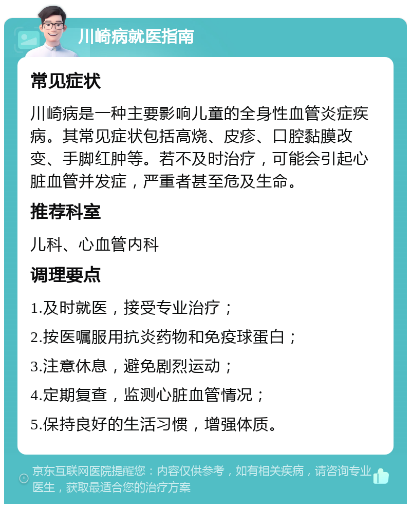 川崎病就医指南 常见症状 川崎病是一种主要影响儿童的全身性血管炎症疾病。其常见症状包括高烧、皮疹、口腔黏膜改变、手脚红肿等。若不及时治疗，可能会引起心脏血管并发症，严重者甚至危及生命。 推荐科室 儿科、心血管内科 调理要点 1.及时就医，接受专业治疗； 2.按医嘱服用抗炎药物和免疫球蛋白； 3.注意休息，避免剧烈运动； 4.定期复查，监测心脏血管情况； 5.保持良好的生活习惯，增强体质。