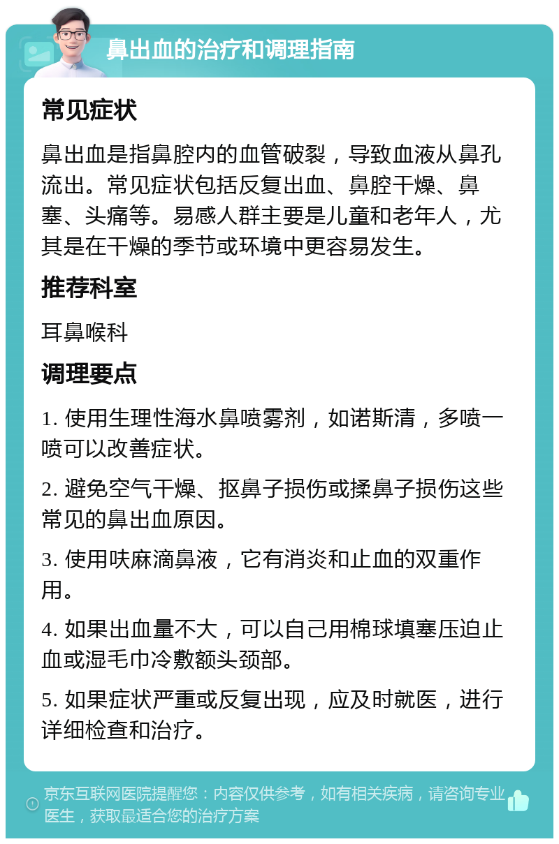 鼻出血的治疗和调理指南 常见症状 鼻出血是指鼻腔内的血管破裂，导致血液从鼻孔流出。常见症状包括反复出血、鼻腔干燥、鼻塞、头痛等。易感人群主要是儿童和老年人，尤其是在干燥的季节或环境中更容易发生。 推荐科室 耳鼻喉科 调理要点 1. 使用生理性海水鼻喷雾剂，如诺斯清，多喷一喷可以改善症状。 2. 避免空气干燥、抠鼻子损伤或揉鼻子损伤这些常见的鼻出血原因。 3. 使用呋麻滴鼻液，它有消炎和止血的双重作用。 4. 如果出血量不大，可以自己用棉球填塞压迫止血或湿毛巾冷敷额头颈部。 5. 如果症状严重或反复出现，应及时就医，进行详细检查和治疗。