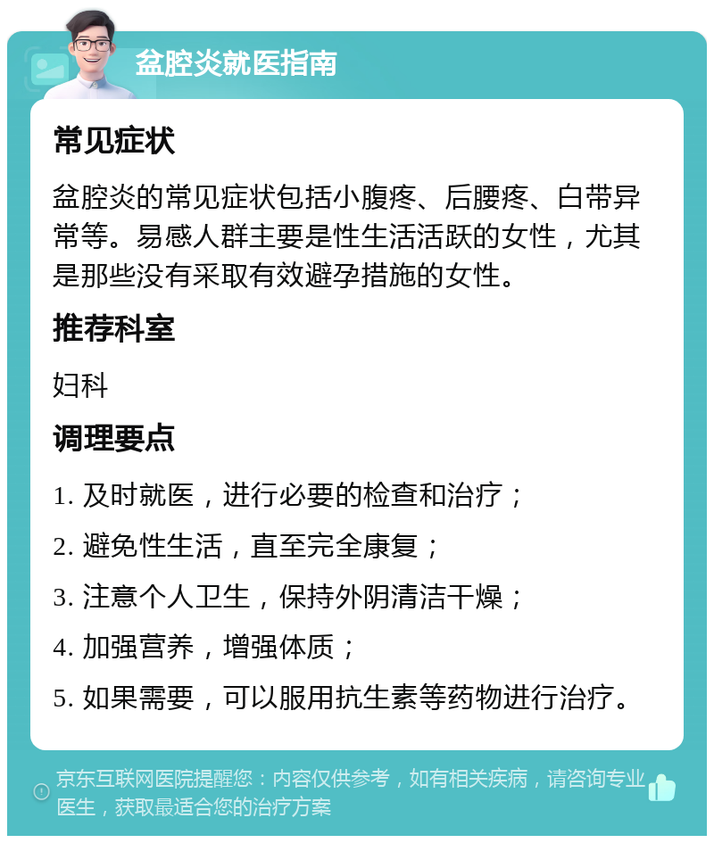 盆腔炎就医指南 常见症状 盆腔炎的常见症状包括小腹疼、后腰疼、白带异常等。易感人群主要是性生活活跃的女性，尤其是那些没有采取有效避孕措施的女性。 推荐科室 妇科 调理要点 1. 及时就医，进行必要的检查和治疗； 2. 避免性生活，直至完全康复； 3. 注意个人卫生，保持外阴清洁干燥； 4. 加强营养，增强体质； 5. 如果需要，可以服用抗生素等药物进行治疗。