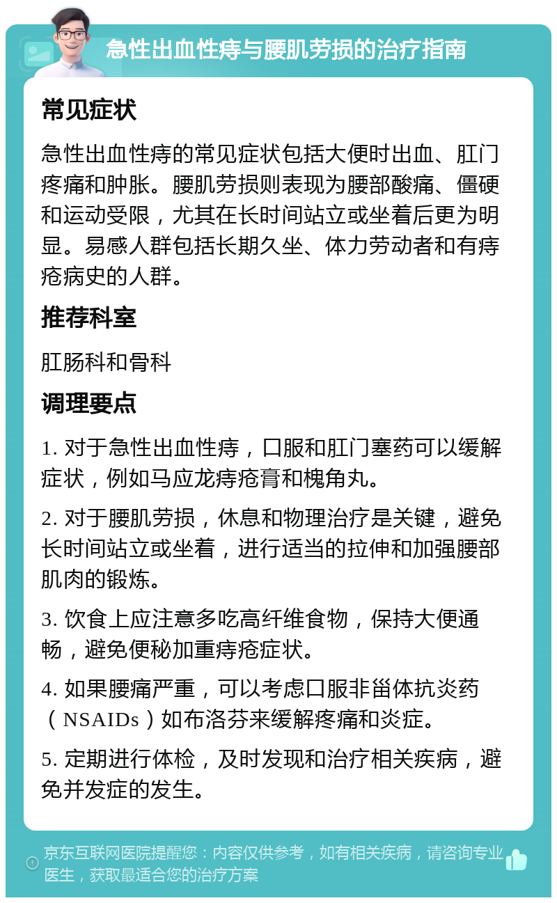 急性出血性痔与腰肌劳损的治疗指南 常见症状 急性出血性痔的常见症状包括大便时出血、肛门疼痛和肿胀。腰肌劳损则表现为腰部酸痛、僵硬和运动受限，尤其在长时间站立或坐着后更为明显。易感人群包括长期久坐、体力劳动者和有痔疮病史的人群。 推荐科室 肛肠科和骨科 调理要点 1. 对于急性出血性痔，口服和肛门塞药可以缓解症状，例如马应龙痔疮膏和槐角丸。 2. 对于腰肌劳损，休息和物理治疗是关键，避免长时间站立或坐着，进行适当的拉伸和加强腰部肌肉的锻炼。 3. 饮食上应注意多吃高纤维食物，保持大便通畅，避免便秘加重痔疮症状。 4. 如果腰痛严重，可以考虑口服非甾体抗炎药（NSAIDs）如布洛芬来缓解疼痛和炎症。 5. 定期进行体检，及时发现和治疗相关疾病，避免并发症的发生。