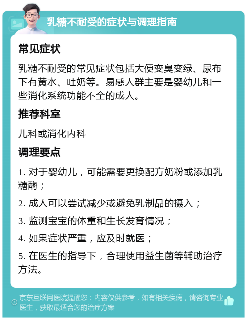 乳糖不耐受的症状与调理指南 常见症状 乳糖不耐受的常见症状包括大便变臭变绿、尿布下有黄水、吐奶等。易感人群主要是婴幼儿和一些消化系统功能不全的成人。 推荐科室 儿科或消化内科 调理要点 1. 对于婴幼儿，可能需要更换配方奶粉或添加乳糖酶； 2. 成人可以尝试减少或避免乳制品的摄入； 3. 监测宝宝的体重和生长发育情况； 4. 如果症状严重，应及时就医； 5. 在医生的指导下，合理使用益生菌等辅助治疗方法。