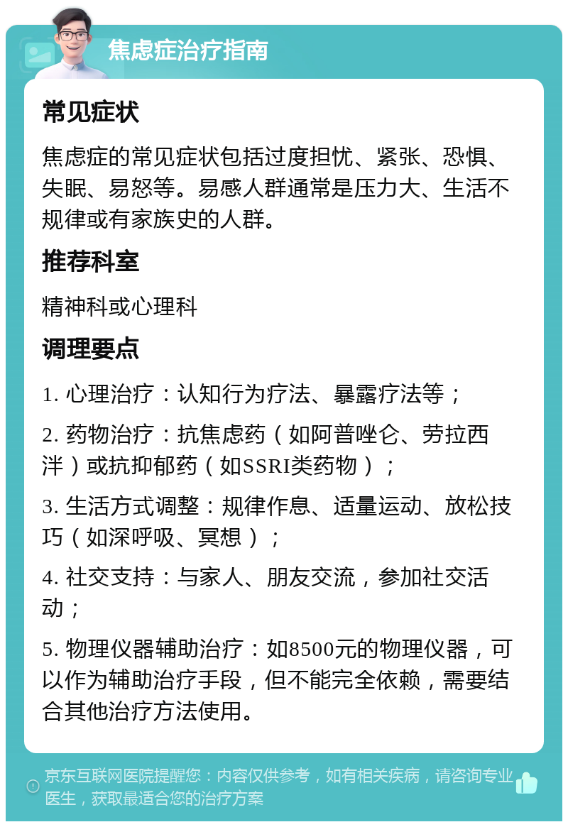 焦虑症治疗指南 常见症状 焦虑症的常见症状包括过度担忧、紧张、恐惧、失眠、易怒等。易感人群通常是压力大、生活不规律或有家族史的人群。 推荐科室 精神科或心理科 调理要点 1. 心理治疗：认知行为疗法、暴露疗法等； 2. 药物治疗：抗焦虑药（如阿普唑仑、劳拉西泮）或抗抑郁药（如SSRI类药物）； 3. 生活方式调整：规律作息、适量运动、放松技巧（如深呼吸、冥想）； 4. 社交支持：与家人、朋友交流，参加社交活动； 5. 物理仪器辅助治疗：如8500元的物理仪器，可以作为辅助治疗手段，但不能完全依赖，需要结合其他治疗方法使用。