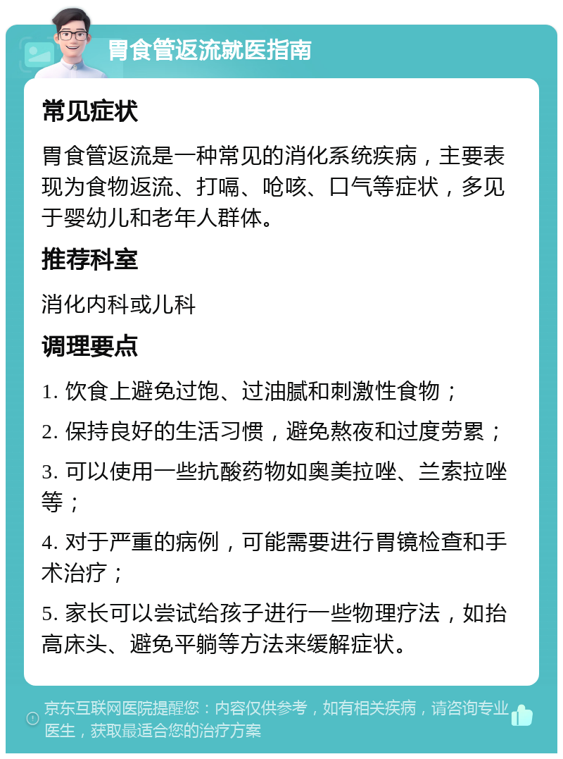 胃食管返流就医指南 常见症状 胃食管返流是一种常见的消化系统疾病，主要表现为食物返流、打嗝、呛咳、口气等症状，多见于婴幼儿和老年人群体。 推荐科室 消化内科或儿科 调理要点 1. 饮食上避免过饱、过油腻和刺激性食物； 2. 保持良好的生活习惯，避免熬夜和过度劳累； 3. 可以使用一些抗酸药物如奥美拉唑、兰索拉唑等； 4. 对于严重的病例，可能需要进行胃镜检查和手术治疗； 5. 家长可以尝试给孩子进行一些物理疗法，如抬高床头、避免平躺等方法来缓解症状。