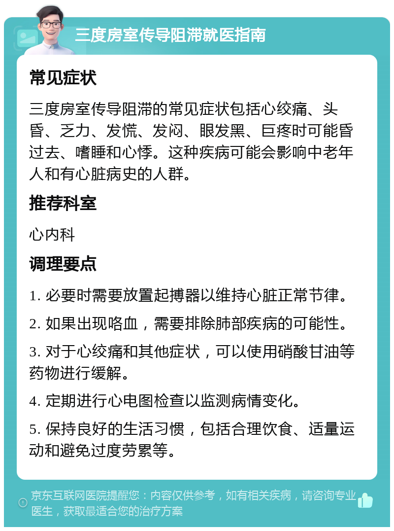 三度房室传导阻滞就医指南 常见症状 三度房室传导阻滞的常见症状包括心绞痛、头昏、乏力、发慌、发闷、眼发黑、巨疼时可能昏过去、嗜睡和心悸。这种疾病可能会影响中老年人和有心脏病史的人群。 推荐科室 心内科 调理要点 1. 必要时需要放置起搏器以维持心脏正常节律。 2. 如果出现咯血，需要排除肺部疾病的可能性。 3. 对于心绞痛和其他症状，可以使用硝酸甘油等药物进行缓解。 4. 定期进行心电图检查以监测病情变化。 5. 保持良好的生活习惯，包括合理饮食、适量运动和避免过度劳累等。