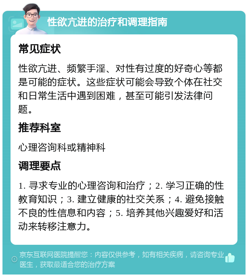 性欲亢进的治疗和调理指南 常见症状 性欲亢进、频繁手淫、对性有过度的好奇心等都是可能的症状。这些症状可能会导致个体在社交和日常生活中遇到困难，甚至可能引发法律问题。 推荐科室 心理咨询科或精神科 调理要点 1. 寻求专业的心理咨询和治疗；2. 学习正确的性教育知识；3. 建立健康的社交关系；4. 避免接触不良的性信息和内容；5. 培养其他兴趣爱好和活动来转移注意力。