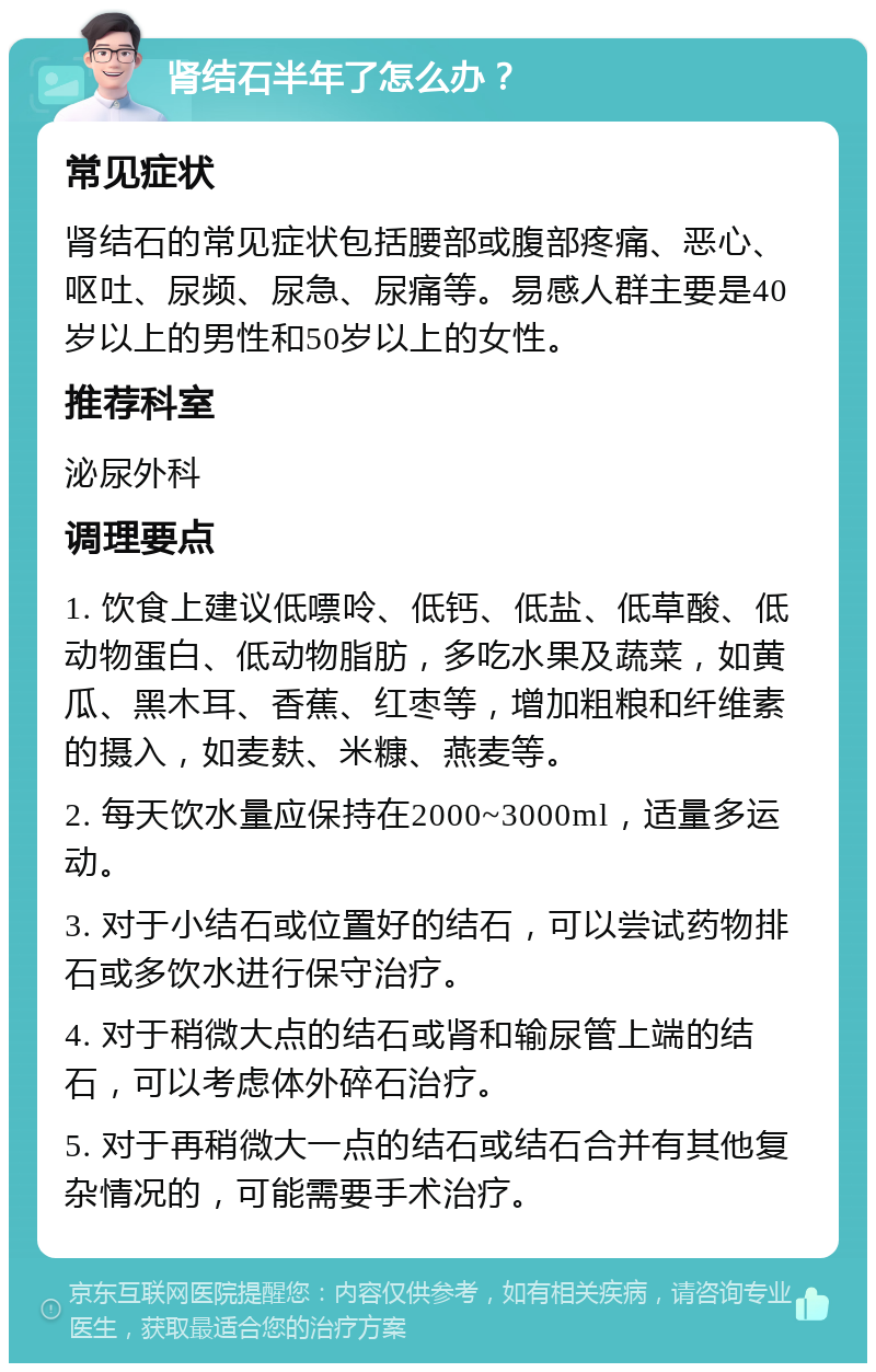 肾结石半年了怎么办？ 常见症状 肾结石的常见症状包括腰部或腹部疼痛、恶心、呕吐、尿频、尿急、尿痛等。易感人群主要是40岁以上的男性和50岁以上的女性。 推荐科室 泌尿外科 调理要点 1. 饮食上建议低嘌呤、低钙、低盐、低草酸、低动物蛋白、低动物脂肪，多吃水果及蔬菜，如黄瓜、黑木耳、香蕉、红枣等，增加粗粮和纤维素的摄入，如麦麸、米糠、燕麦等。 2. 每天饮水量应保持在2000~3000ml，适量多运动。 3. 对于小结石或位置好的结石，可以尝试药物排石或多饮水进行保守治疗。 4. 对于稍微大点的结石或肾和输尿管上端的结石，可以考虑体外碎石治疗。 5. 对于再稍微大一点的结石或结石合并有其他复杂情况的，可能需要手术治疗。