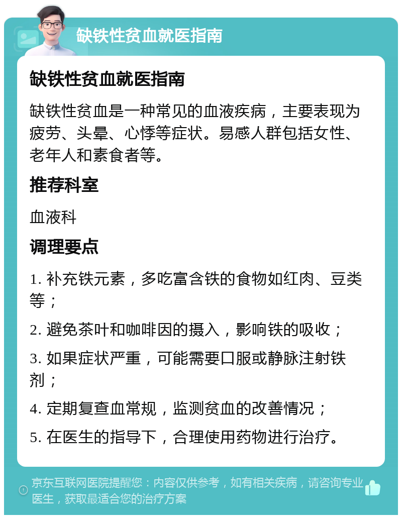 缺铁性贫血就医指南 缺铁性贫血就医指南 缺铁性贫血是一种常见的血液疾病，主要表现为疲劳、头晕、心悸等症状。易感人群包括女性、老年人和素食者等。 推荐科室 血液科 调理要点 1. 补充铁元素，多吃富含铁的食物如红肉、豆类等； 2. 避免茶叶和咖啡因的摄入，影响铁的吸收； 3. 如果症状严重，可能需要口服或静脉注射铁剂； 4. 定期复查血常规，监测贫血的改善情况； 5. 在医生的指导下，合理使用药物进行治疗。