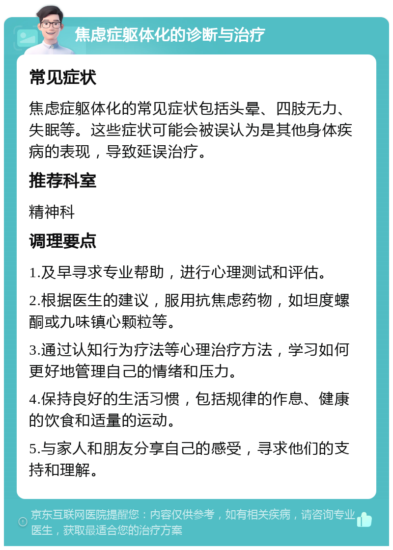 焦虑症躯体化的诊断与治疗 常见症状 焦虑症躯体化的常见症状包括头晕、四肢无力、失眠等。这些症状可能会被误认为是其他身体疾病的表现，导致延误治疗。 推荐科室 精神科 调理要点 1.及早寻求专业帮助，进行心理测试和评估。 2.根据医生的建议，服用抗焦虑药物，如坦度螺酮或九味镇心颗粒等。 3.通过认知行为疗法等心理治疗方法，学习如何更好地管理自己的情绪和压力。 4.保持良好的生活习惯，包括规律的作息、健康的饮食和适量的运动。 5.与家人和朋友分享自己的感受，寻求他们的支持和理解。