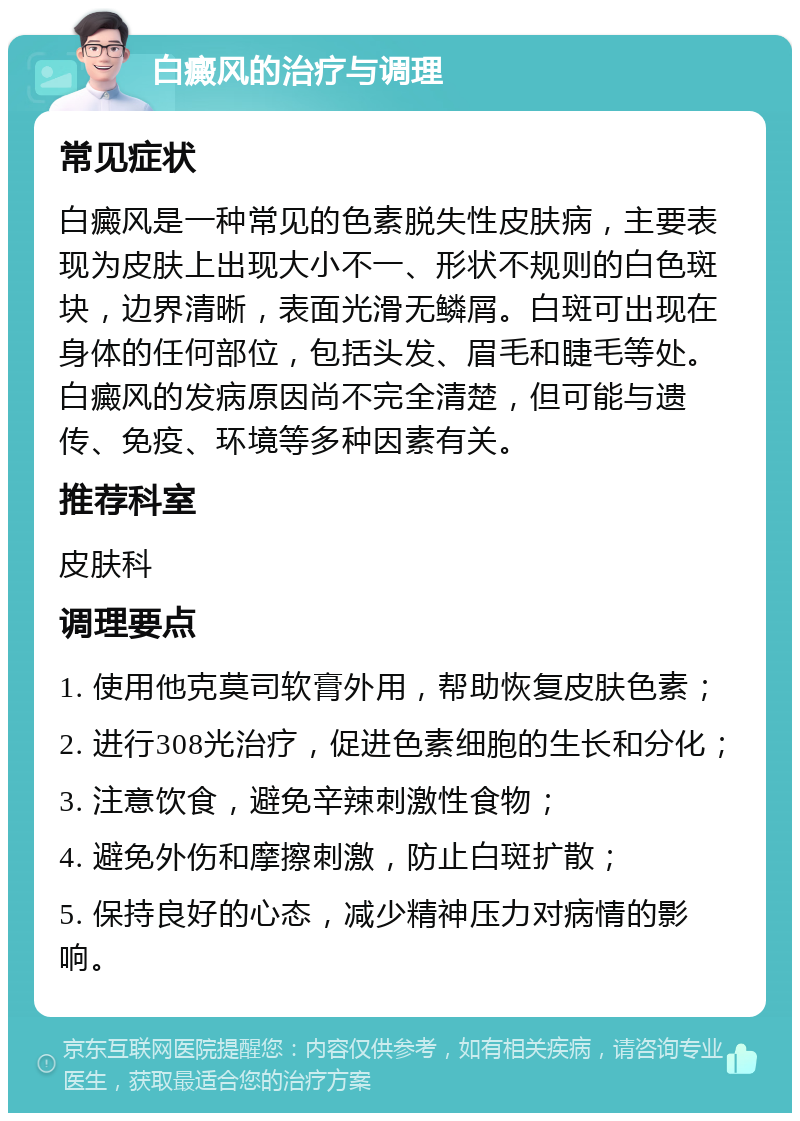 白癜风的治疗与调理 常见症状 白癜风是一种常见的色素脱失性皮肤病，主要表现为皮肤上出现大小不一、形状不规则的白色斑块，边界清晰，表面光滑无鳞屑。白斑可出现在身体的任何部位，包括头发、眉毛和睫毛等处。白癜风的发病原因尚不完全清楚，但可能与遗传、免疫、环境等多种因素有关。 推荐科室 皮肤科 调理要点 1. 使用他克莫司软膏外用，帮助恢复皮肤色素； 2. 进行308光治疗，促进色素细胞的生长和分化； 3. 注意饮食，避免辛辣刺激性食物； 4. 避免外伤和摩擦刺激，防止白斑扩散； 5. 保持良好的心态，减少精神压力对病情的影响。