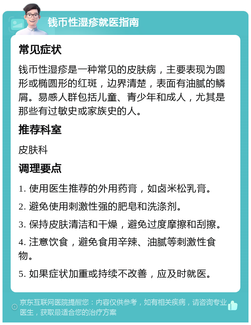 钱币性湿疹就医指南 常见症状 钱币性湿疹是一种常见的皮肤病，主要表现为圆形或椭圆形的红斑，边界清楚，表面有油腻的鳞屑。易感人群包括儿童、青少年和成人，尤其是那些有过敏史或家族史的人。 推荐科室 皮肤科 调理要点 1. 使用医生推荐的外用药膏，如卤米松乳膏。 2. 避免使用刺激性强的肥皂和洗涤剂。 3. 保持皮肤清洁和干燥，避免过度摩擦和刮擦。 4. 注意饮食，避免食用辛辣、油腻等刺激性食物。 5. 如果症状加重或持续不改善，应及时就医。